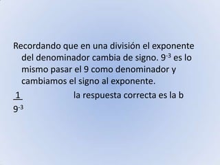 Recordando que en una división el exponente del denominador cambia de signo. 9-3 es lo mismo pasar el 9 como denominador y cambiamos el signo al exponente. 1                        la respuesta correcta es la b9-3