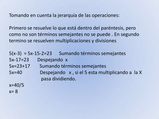 Tomando en cuenta la jerarquía de las operaciones:Primero se resuelve lo que está dentro del paréntesis, pero como no son términos semejantes no se puede . En segundo termino se resuelven multiplicaciones y divisiones5(x-3)  = 5x-15-2=23      Sumando términos semejantes5x-17=23       Despejando  x 5x=23+17        Sumando términos semejantes5x=40               Despejando   x , si el 5 esta multiplicando a  la X                             pasa dividiendo. x=40/5     x= 8