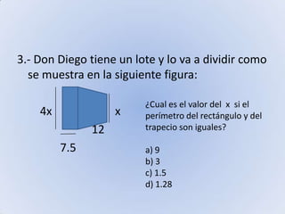 3.- Don Diego tiene un lote y lo va a dividir como se muestra en la siguiente figura:        4x                      x                          12                         7.5¿Cual es el valor del  x  si el perímetro del rectángulo y del trapecio son iguales?a) 9b) 3c) 1.5d) 1.28