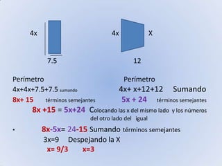           4x                                           4x                 X                    7.5                                            12Perímetro                                              Perímetro4x+4x+7.5+7.5 sumando                                        4x+ x+12+12     Sumando         8x+ 15       términos semejantes                    5x + 24     términos semejantes8x +15 = 5x+24  Colocando las x del mismo lado  y los números                                                            del otro lado del   igual8x-5x= 24-15 Sumandotérminos semejantes                 3x=9     Despejando la X                   x= 9/3        x=3