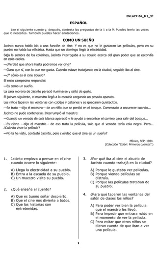 ENLACE.06_M1_3º
1
ESPAÑOL
Lee el siguiente cuento y, después, contesta las preguntas de la 1 a la 9. Puedes leerlo las veces
que lo necesites. También puedes hacer anotaciones.
COMO UN SUEÑO
Jacinto nunca había ido a una función de cine. Y no es que no le gustaran las películas, pero en su
pueblo no había luz eléctrica. Hasta que un domingo llegó la electricidad.
Bajo la sombra de los colorines, Jacinto interrogaba a su abuelo acerca del gran poder que se escondía
en esos cables.
—¿Verdad que ahora hasta podremos ver cine?
—Claro que sí, con lo que me gusta. Cuando estuve trabajando en la ciudad, seguido iba al cine.
—¿Y cómo es el cine abuelo?
El recio campesino respondió:
—Es como un sueño.
La cara morena de Jacinto pareció iluminarse y saltó de gusto.
El jueves siguiente, el maestro llegó a la escuela cargando un pesado aparato.
Los niños taparon las ventanas con cobijas y gabanes y se quedaron quietecitos.
—Se trata —dijo el maestro— de un niño que se perdió en el bosque. Comenzaba a oscurecer cuando...
Jacinto no pudo contenerse. Interrumpió al maestro:
—Cuando un venado de cola blanca apareció y le ayudó a encontrar el camino para salir del bosque...
—Es cierto —dijo el maestro— de eso trata la película, sólo que el venado tenía cola negra. Pero...
¿Cuándo viste la película?
—No la he visto, contestó Jacinto, pero ¿verdad que el cine es un sueño?
México, SEP, 1984.
(Colección “Coibrí: Primeros cuentos”.)
1. Jacinto empieza a pensar en el cine
cuando ocurre lo siguiente:
A) Llega la electricidad a su pueblo.
B) Entra a la escuela de su pueblo.
C) Un maestro visita su pueblo.
2. ¿Qué enseña el cuento?
A) Que es bueno soñar despierto.
B) Que el cine nos divierte a todos.
C) Que las historias son
entretenidas.
3. ¿Por qué iba al cine el abuelo de
Jacinto cuando trabajó en la ciudad?
A) Porque le gustaba ver películas.
B) Porque viendo películas se
distraía.
C) Porque las películas trataban de
su pueblo.
4. ¿Para qué taparon las ventanas del
salón de clases los niños?
A) Para poder ver bien la película
que el maestro les llevó.
B) Para impedir que entrara ruido en
el momento de ver la película.
C) Para evitar que otros niños se
dieran cuenta de que iban a ver
una película.
 