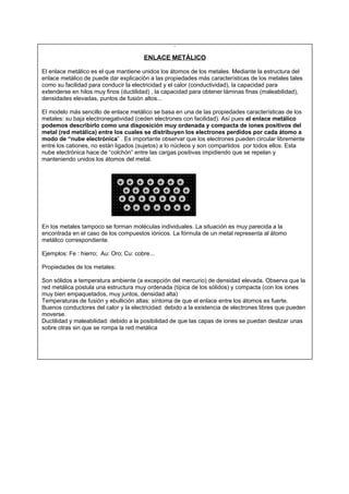 ENLACE METÁLICO
El enlace metálico es el que mantiene unidos los átomos de los metales. Mediante la estructura del
enlace metálico de puede dar explicación a las propiedades más características de los metales tales
como su facilidad para conducir la electricidad y el calor (conductividad), la capacidad para
extenderse en hilos muy finos (ductilidad) , la capacidad para obtener láminas finas (maleabilidad),
densidades elevadas, puntos de fusión altos...
El modelo más sencillo de enlace metálico se basa en una de las propiedades características de los
metales: su baja electronegatividad (ceden electrones con facilidad). Así pues el enlace metálico
podemos describirlo como una disposición muy ordenada y compacta de iones positivos del
metal (red metálica) entre los cuales se distribuyen los electrones perdidos por cada átomo a
modo de “nube electrónica” . Es importante observar que los electrones pueden circular libremente
entre los cationes, no están ligados (sujetos) a lo núcleos y son compartidos por todos ellos. Esta
nube electrónica hace de “colchón” entre las cargas positivas impidiendo que se repelan y
manteniendo unidos los átomos del metal.
En los metales tampoco se forman moléculas individuales. La situación es muy parecida a la
encontrada en el caso de los compuestos iónicos. La fórmula de un metal representa al átomo
metálico correspondiente.
Ejemplos: Fe : hierro; Au: Oro; Cu: cobre...
Propiedades de los metales:
Son sólidos a temperatura ambiente (a excepción del mercurio) de densidad elevada. Observa que la
red metálica postula una estructura muy ordenada (típica de los sólidos) y compacta (con los iones
muy bien empaquetados, muy juntos, densidad alta)
Temperaturas de fusión y ebullición altas: síntoma de que el enlace entre los átomos es fuerte.
Buenos conductores del calor y la electricidad: debido a la existencia de electrones libres que pueden
moverse.
Ductilidad y maleabilidad: debido a la posibilidad de que las capas de iones se puedan deslizar unas
sobre otras sin que se rompa la red metálica
+ + + + + + +
+ + + + + + +
+ + + + + + +
+ + + + + + +
 