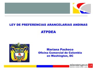 LEY DE PREFERENCIAS ARANCELARIAS ANDINAS

                ATPDEA




                   Mariana Pacheco
              Oficina Comercial de Colombia
                    en Washington, DC
 