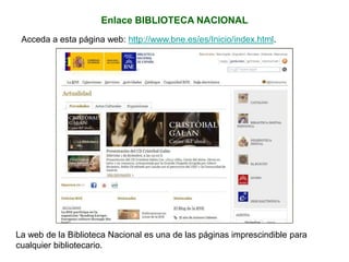 Enlace BIBLIOTECA NACIONAL
Acceda a esta página web: http://www.bne.es/es/Inicio/index.html.
La web de la Biblioteca Nacional es una de las páginas imprescindible para
cualquier bibliotecario.
 