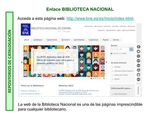 Enlace BIBLIOTECA NACIONAL
Acceda a esta página web: http://www.bne.es/es/Inicio/index.html.
La web de la Biblioteca Nacional es una de las páginas imprescindible
para cualquier bibliotecario.
REPOSITORIOS
DE
CATALOGACIÓN
 
