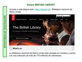 Enlace BRITISH LIBRARY
Acceda a esta página web: https://www.bl.uk/ Biblioteca nacional del
Reino Unido
La biblioteca nacional del Reino Unido está ubicada en Londres y cuenta
con una colección de más de 170 millones de volúmenes.
REPOSITORIOS
DE
CATALOGACIÓN
 