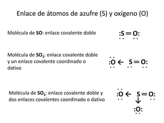 Enlace de átomos de azufre (S) y oxígeno (O)

Molécula de SO: enlace covalente doble         :S ═ O:
                                               ˙˙ ˙˙
Molécula de SO2: enlace covalente doble
y un enlace covalente coordinado o           ˙˙
                                             :O ← S ═ O:
dativo                                        ˙˙  ˙˙ ˙˙


Molécula de SO3: enlace covalente doble y      ˙˙
                                               :O ← S ═ O:
dos enlaces covalentes coordinado o dativo      ˙˙  ↓ ˙˙
                                                   :O:
                                                    ˙˙
 