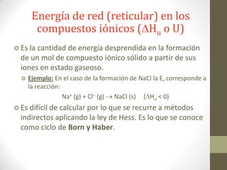 Energía de red (reticular) en los
        compuestos iónicos ( Hu o U)
 Es la cantidad de energía desprendida en la
                                            formación
  de un mol de compuesto iónico sólido a partir de sus
  iones en estado gaseoso.
     Ejemplo: En el caso de la formación de NaCl la Er corresponde a
      la reacción:
                   Na+ (g) + Cl– (g) NaCl (s) ( Hu < 0)
 Es difícil de calcular
                      por lo que se recurre a métodos
  indirectos aplicando la ley de Hess. Es lo que se conoce
  como ciclo de Born y Haber.
 
