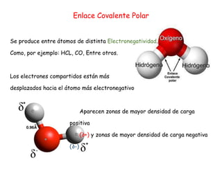 Enlace Covalente Polar
Se produce entre átomos de distinta Electronegatividad.
Como, por ejemplo: HCL, CO, Entre otros.
Los electrones compartidos están más
desplazados hacia el átomo más electronegativo
Aparecen zonas de mayor densidad de carga
positiva
(∂+) y zonas de mayor densidad de carga negativa
(∂-)
 