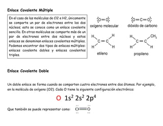Enlace Covalente Múltiple
Enlace Covalente Doble
Un doble enlace se forma cuando se comparten cuatro electrones entre dos átomos. Por ejemplo,
en la molécula de oxígeno (O2). Cada O tiene la siguiente configuración electrónica:
Que también se puede representar como:
O 1s2
2s2
2p4
En el caso de las moléculas de Cl2 e H2, únicamente
se comparte un par de electrones entre los dos
núcleos; esto se conoce como un enlace covalente
sencillo. En otras moléculas se comparte más de un
par de electrones entre dos núcleos y estos
enlaces se denominan enlaces covalentes múltiples.
Podemos encontrar dos tipos de enlaces múltiples:
enlaces covalente dobles y enlaces covalentes
triples.
 