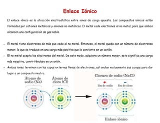 Enlace Iónico
El enlace iónico es la atracción electrostática entre iones de carga opuesta. Los compuestos iónicos están
formados por cationes metálicos y aniones no metálicos. El metal cede electrones al no metal, para que ambos
alcancen una configuración de gas noble.
 El metal tiene electrones de más que cede al no metal. Entonces, el metal queda con un número de electrones
menor, lo que se traduce en una carga más positiva que lo convierte en un catión.
 El no metal acepta los electrones del metal. De este modo, adquiere un número mayor; esto significa una carga
más negativa, convirtiéndose en un anión.
 Ambos iones terminan con las capas externas llenas de electrones, así anulan mutuamente sus cargas para dar
lugar a un compuesto neutro.
 