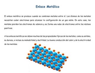 Enlace Metálico
El enlace metálico se produce cuando se combinan metales entre sí. Los átomos de los metales
necesitan ceder electrones para alcanzar la configuración de un gas noble. En este caso, los
metales pierden los electrones de valencia y se forma una nube de electrones entre los núcleos
positivos.
A los enlaces metálicos se deben muchas de las propiedades típicas de los metales, como su solidez,
su dureza, e incluso su maleabilidad y ductilidad. La buena conducción del calor y de la electricidad
de los metales.
 