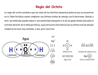 Regla del Octeto
La regla del octeto establece que los iones de los distintos elementos químicos que se encuentran
en la Tabla Periódica suelen completar sus últimos niveles de energía con 8 electrones. Debido a
esto, las moléculas pueden adquirir una estabilidad semejante a la de los gases nobles (ubicados al
extremo derecho de la tabla periódica), cuya estructura electrónica (con su último nivel de energía
completo) los hace muy estables, o sea, poco reactivos.
 