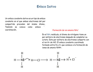 Enlace Dativo
Un enlace covalente dativo es un tipo de enlace
covalente en el que ambos electrones del par
compartido proceden del mismo átomo.
También se conoce como enlace de
coordinación. Formación de ion amonio NH4
+
En el NH3 molécula, el átomo de nitrógeno tiene un
par solitario de electrones después de completar su
octeto. Este par solitario de electrones comparte con
el ion H+ de HCl. El enlace covalente coordinado
formado entre N y H, que conduce a la formación de
iones de amonio NH4+.
 