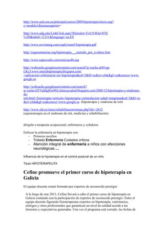 http://www.uch.ceu.es/principal/cursos/2009/hipoterapia/inicio.asp?
c=modulo1&menusuperior=

http://www.udg.edu/LinkClick.aspx?fileticket=FxUY4Oa1NTE
%3D&tabid=11211&language=ca-ES

http://www.revistatog.com/suple/num5/hipoterapia.pdf

http://regnummariae.org/hipoterapia___metodo_por_evidenc.htm

http://www.topcavalls.com/noticias48.asp

http://webcache.googleusercontent.com/search?q=cache:aI45vgt-
LKcJ:www.mariahipoterapia.blogspot.com/
+aplicacion+enfermeria+en+hipoterapia&cd=5&hl=es&ct=clnk&gl=es&source=www.
google.es

http://webcache.googleusercontent.com/search?
q=cache:GFVpDgIEm98J:clinicaysalud.blogspot.com/2008/12/hipoterapia-y-sindrome-
de-
rett.html+fisioterapia+articulo+hipoterapia+estimulacion+edad+temprana&cd=5&hl=es
&ct=clnk&gl=es&source=www.google.es (hipoterapia y sindrome de rett)

http://www.sld.cu/sitios/rehabilitacion/temas.php?idv=2632
(equinoterapia en el sindrome de rett, medicina y rehabilitación)


dirigido a terapeuta ocupacional, enfermeros y celadores

Enfocar la enfermería en hipoterapia con:
   - Primeros auxilios
   - Tratado Enfermería Cuidados críticos
   - Atención integral de enfermería a niños con afecciones
       neurológicas ...

Influencia de la hipoterapia en el control postural de un niño

Titulo HIPOTERAPEUTA


Cefine promueve el primer curso de hipoterapia en
Galicia
El equipo docente estará formado por expertos de reconocido prestigio

 A lo largo de este 2011, Cefine llevará a cabo el primer curso de hipoterapia en
 Galicia contando con la participación de expertos de reconocido prestigio. Entre el
 equipo docente figurarán fisioterapeutas expertos en hipoterapia, veterinarios,
 etólogos y otros profesionales que garanticen un nivel de calidad acorde a las
 ilusiones y expectativas generadas. Una vez el programa esté cerrado, las fechas de
 