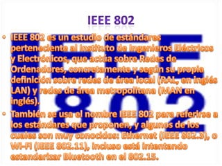 IEEE 802IEEE 802 es un estudio de estándares perteneciente al Instituto de Ingenieros Eléctricos y Electrónicos, que actúa sobre Redes de Ordenadores, concretamente y según su propia definición sobre redes de área local (RAL, en inglés LAN) y redes de área metropolitana (MAN en inglés). También se usa el nombre IEEE 802 para referirse a los estándares que proponen, y algunos de los cuales son muy conocidos: Ethernet (IEEE 802.3), o Wi-Fi (IEEE 802.11), incluso está intentando estandarizar Bluetooth en el 802.15.