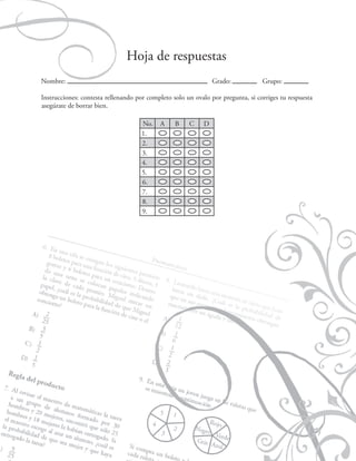 Probabilidad

Hoja de respuestas
Nombre:

Grado:

Grupo:

Instrucciones: contesta rellenando por completo solo un ovalo por pregunta, si corriges tu respuesta
asegúrate de borrar bien.
No.
1.
2.
3.
4.
5.
6.
7.
8.
9.

A

B

83

C

D

 
