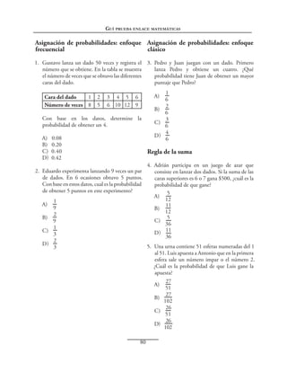 Guí prueba enlace matemáticas

Asignación de probabilidades: enfoque Asignación de probabilidades: enfoque
frecuencial
clásico
1.  Gustavo lanza un dado 50 veces y registra el 3.  Pedro y Juan juegan con un dado. Primero
número que se obtiene. En la tabla se muestra
lanza Pedro y obtiene un cuatro. ¿Qué
el número de veces que se obtuvo las diferentes
probabilidad tiene Juan de obtener un mayor
caras del dado.
puntaje que Pedro?
Cara del dado
1
Número de veces 8

2
5

1
6
2
B) 
6
3
C) 
6
4
D) 
6

A) 

3 4 5 6
6 10 12 9

Con base en los datos, determine la
probabilidad de obtener un 4.
A)  0.08
B)  0.20
C)  0.40
D)  0.42

Regla de la suma

2.  Eduardo experimenta lanzando 9 veces un par
de dados. En 6 ocasiones obtuvo 5 puntos.
Con base en estos datos, cual es la probabilidad
de obtener 5 puntos en este experimento?
1
9
2
B) 
9
1
C) 
3
2
D) 
3

A) 

4.  Adrián participa en un juego de azar que
consiste en lanzar dos dados. Si la suma de las
caras superiores es 6 o 7 gana $500, ¿cuál es la
probabilidad de que gane?
5
A) 
12
11
B) 
12
5
C) 
36
D)  11
36
5.  Una urna contiene 51 esferas numeradas del 1
al 51. Luis apuesta a Antonio que en la primera
esfera sale un número impar o el número 2.
¿Cuál es la probabilidad de que Luis gane la
apuesta?
27
A) 
51
27
B) 
102
26
C) 
51
26
D) 
102

80

 