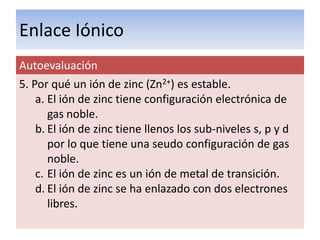 Enlace Iónico
Autoevaluación
5. Por qué un ión de zinc (Zn2+) es estable.
    a. El ión de zinc tiene configuración electrónica de
       gas noble.
    b. El ión de zinc tiene llenos los sub-niveles s, p y d
       por lo que tiene una seudo configuración de gas
       noble.
    c. El ión de zinc es un ión de metal de transición.
    d. El ión de zinc se ha enlazado con dos electrones
       libres.
 