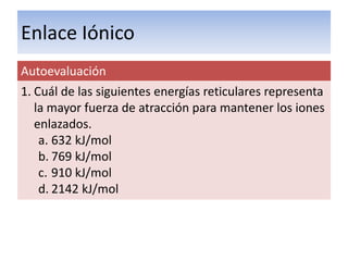 Enlace Iónico
Autoevaluación
1. Cuál de las siguientes energías reticulares representa
   la mayor fuerza de atracción para mantener los iones
   enlazados.
    a. 632 kJ/mol
    b. 769 kJ/mol
    c. 910 kJ/mol
    d. 2142 kJ/mol
 