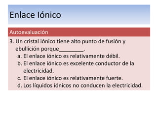 Enlace Iónico
Autoevaluación
3. Un cristal iónico tiene alto punto de fusión y
   ebullición porque________.
    a. El enlace iónico es relativamente débil.
    b. El enlace iónico es excelente conductor de la
       electricidad.
    c. El enlace iónico es relativamente fuerte.
    d. Los líquidos iónicos no conducen la electricidad.
 