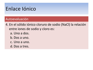 Enlace Iónico
Autoevaluación
4. En el sólido iónico cloruro de sodio (NaCl) la relación
   entre iones de sodio y cloro es:
    a. Uno a dos.
    b. Dos a uno.
    c. Uno a uno.
    d. Dos a tres.
 