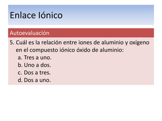 Enlace Iónico
Autoevaluación
5. Cuál es la relación entre iones de aluminio y oxígeno
   en el compuesto iónico óxido de aluminio:
    a. Tres a uno.
    b. Uno a dos.
    c. Dos a tres.
    d. Dos a uno.
 