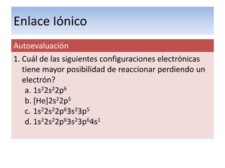 Enlace Iónico
Autoevaluación
1. Cuál de las siguientes configuraciones electrónicas
   tiene mayor posibilidad de reaccionar perdiendo un
   electrón?
    a. 1s22s22p6
    b. [He]2s22p5
    c. 1s22s22p63s23p5
    d. 1s22s22p63s23p64s1
 