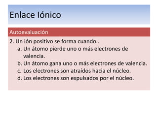 Enlace Iónico
Autoevaluación
2. Un ión positivo se forma cuando..
   a. Un átomo pierde uno o más electrones de
      valencia.
   b. Un átomo gana uno o más electrones de valencia.
   c. Los electrones son atraídos hacia el núcleo.
   d. Los electrones son expulsados por el núcleo.
 