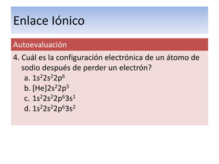 Enlace Iónico
Autoevaluación
4. Cuál es la configuración electrónica de un átomo de
   sodio después de perder un electrón?
    a. 1s22s22p6
    b. [He]2s22p5
    c. 1s22s22p63s1
    d. 1s22s22p63s2
 