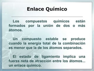 Enlace Químico
Los compuestos químicos están
formados por la unión de dos o más
átomos.
Un compuesto estable se produce
cuando la energía total de la combinación
es menor que la de los átomos separados.
El estado de ligamiento implica una
fuerza neta de atracción entre los átomos...
un enlace químico.
 