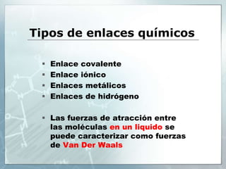 Tipos de enlaces químicos
 Enlace covalente
 Enlace iónico
 Enlaces metálicos
 Enlaces de hidrógeno
 Las fuerzas de atracción entre
las moléculas en un liquido se
puede caracterizar como fuerzas
de Van Der Waals
 