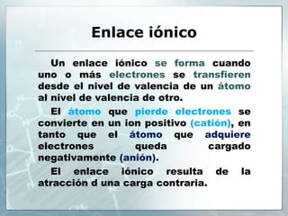 Enlace iónico
Un enlace iónico se forma cuando
uno o más electrones se transfieren
desde el nivel de valencia de un átomo
al nivel de valencia de otro.
El átomo que pierde electrones se
convierte en un ion positivo (catión), en
tanto que el átomo que adquiere
electrones queda cargado
negativamente (anión).
El enlace iónico resulta de la
atracción d una carga contraria.
 