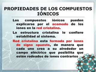 PROPIEDADES DE LOS COMPUESTOS
IÓNICOS
Los compuestos iónicos pueden
explicarse por el acomodo de los
iones en la red cristalina.
La estructura cristalina le confiere
estabilidad al sistema.
Red cristalina esta formada por iones
de signo opuesto, de manera que
cada uno crea a su alrededor un
campo eléctrico que posibilita que
estén rodeados de iones contrarios
 