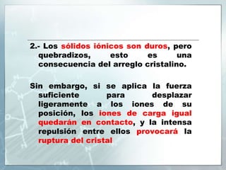 2.- Los sólidos iónicos son duros, pero
quebradizos, esto es una
consecuencia del arreglo cristalino.
Sin embargo, si se aplica la fuerza
suficiente para desplazar
ligeramente a los iones de su
posición, los iones de carga igual
quedarán en contacto, y la intensa
repulsión entre ellos provocará la
ruptura del cristal
 