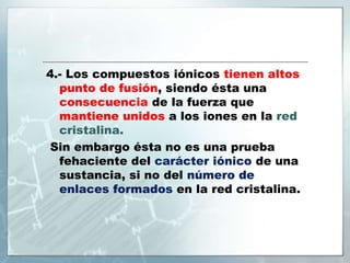 4.- Los compuestos iónicos tienen altos
punto de fusión, siendo ésta una
consecuencia de la fuerza que
mantiene unidos a los iones en la red
cristalina.
Sin embargo ésta no es una prueba
fehaciente del carácter iónico de una
sustancia, si no del número de
enlaces formados en la red cristalina.
 