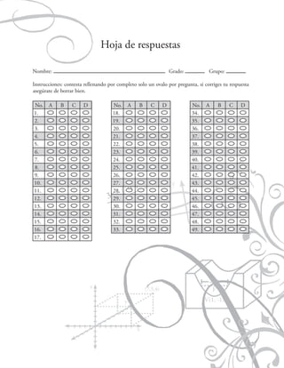 Matemáticas IV

Hoja de respuestas
Nombre:

Grado:

Grupo:

Instrucciones: contesta rellenando por completo solo un ovalo por pregunta, si corriges tu respuesta
asegúrate de borrar bien.
No.
1.
2.
3.
4.
5.
6.
7.
8.
9.
10.
11.
12.
13.
14.
15.
16.
17.

A

B

C

D

No.
18.
19.
20.
21.
22.
23.
24.
25.
26.
27.
28.
29.
30.
31.
32.
33.

A

B

71

C

D

No.
34.
35.
36.
37.
38.
39.
40.
41.
42.
43.
44.
45.
46.
47.
48.
49.

A

B

C

D

 
