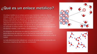 Un enlace metálico es un enlace químico que mantiene unidos los átomos
metales, es decir ,elementos de electronegatividades bajas y que se diferencien
poco. sí. Estos átomos se agrupan de forma muy cercana unos a otros, lo que
produce estructuras muy compactas. Se trata de redes tridimensionales que
adquieren la estructura típica de empaquetamiento compacto de esferas
Habitualmente están formadas por átomos de un solo elemento. Es importante
no confundir el enlace metálico con las aleaciones, que son mezclas homogéneas
de distintos metales, o de metales y otros elementos
Se comparten los electrones de valencia colectivamente. Los metales oseen
pocos electrones de valencia ,ero con libertad de moverse por toda la red de
iones positivos, lo que forman una nube electrónica que esta débilmente unida al
núcleo
La nube electrónica esta rodeada por conjunto de iones positivos ,formando una
estructura cristalina de alto índice de coordinación
 