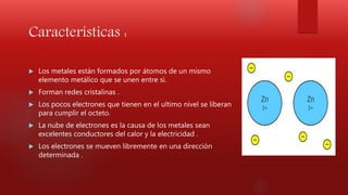 Características :
 Los metales están formados por átomos de un mismo
elemento metálico que se unen entre si.
 Forman redes cristalinas .
 Los pocos electrones que tienen en el ultimo nivel se liberan
para cumplir el octeto.
 La nube de electrones es la causa de los metales sean
excelentes conductores del calor y la electricidad .
 Los electrones se mueven libremente en una dirección
determinada .
 