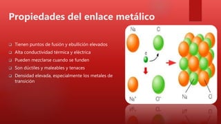 Propiedades del enlace metálico
 Tienen puntos de fusión y ebullición elevados
 Alta conductividad térmica y eléctrica
 Pueden mezclarse cuando se funden
 Son dúctiles y maleables y tenaces
 Densidad elevada, especialmente los metales de
transición
 