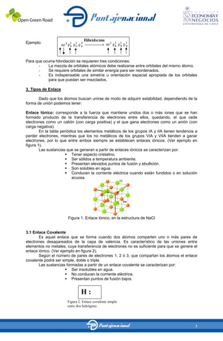 Ejemplo:



Para que ocurra hibridación se requieren tres condiciones:
      -    La mezcla de orbitales atómicos debe realizarse entre orbitales del mismo átomo.
      -    Se requiere orbitales de similar energía para ser reordenados.
      -    Es indispensable una simetría u orientación espacial apropiada de los orbitales
           para que puedan ser mezclados.

3. Tipos de Enlace

       Dado que los átomos buscan unirse de modo de adquirir estabilidad, dependiendo de la
forma de unión podemos tener:

Enlace Iónico: corresponde a la fuerza que mantiene unidos dos o más iones que se han
formado producto de la transferencia de electrones entre ellos, quedando, el que cede
electrones como un catión (con carga positiva) y el que gana electrones como un anión (con
carga negativa).
        En la tabla periódica los elementos metálicos de los grupos IA y IIA tienen tendencia a
perder electrones, mientras que los no metálicos de los grupos VIA y VIIA tienden a ganar
electrones, por lo que entre ambos siempre se establecen enlaces iónicos. (Ver ejemplo en
figura 1).
        Las sustancias que se generan a partir de enlaces iónicos se caracterizan por:
                           Tener aspecto cristalino.
                           Ser sólidos a temperatura ambiente.
                           Presentan elevados puntos de fusión y ebullición.
                           Son solubles en agua.
                           Conducen la corriente eléctrica cuando están fundidos o en solución
                           acuosa.




                       Figura 1. Enlace Iónico, en la estructura de NaCl


3.1 Enlace Covalente
       Es aquel enlace que se forma cuando dos átomos comparten uno o más pares de
electrones desapareados de la capa de valencia. Es característico de las uniones entre
elementos no metales, cuya transferencia de electrones no es suficiente para que se genere el
enlace iónico. (Ver ejemplo en figura 2).
       Según el número de pares de electrones 1, 2 ó 3, que compartan los átomos el enlace
covalente podrá ser simple, doble o triple.
       Las sustancias formadas a partir de un enlace covalente se caracterizan por:
                         Ser insolubles en agua.
                         No conducen la corriente eléctrica.
                         Presentan puntos de fusión bajos.


                                 H:
                       Figura 2. H
                                 Enlace covalente simple
                       entre dos hidrógeno.




                                                                                             3
 