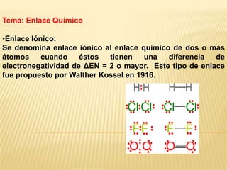 Tema: Enlace Químico
•Enlace Iónico:
Se denomina enlace iónico al enlace químico de dos o más
átomos cuando éstos tienen una diferencia de
electronegatividad de ΔEN = 2 o mayor. Este tipo de enlace
fue propuesto por Walther Kossel en 1916.
 