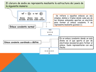 El cloruro de sodio se representa mediante la estructura de Lewis de
la siguiente manera:
Se refiere a aquellos enlaces ya sea
simples, dobles o triples donde cada uno de
los átomos enlazados aportan un electrón
para formar el enlace covalente. Y se
representa mediante guiones (-).
Enlace covalente normal
Enlace covalente coordinado o dativo
Es un enlace covalente donde un solo
átomo es el que aporta el par de
electrones necesarios para formar el
enlace. Suele representarse con una
flecha
 