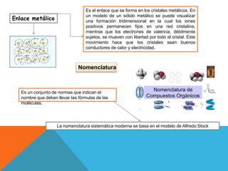 Enlace metálico
Es el enlace que se forma en los cristales metálicos. En
un modelo de un sólido metálico se puede visualizar
una formación tridimensional en la cual los iones
positivos permanecen fijos en una red cristalina,
mientras que los electrones de valencia, débilmente
sujetos, se mueven con libertad por todo el cristal. Este
movimiento hace que los cristales sean buenos
conductores de calor y electricidad.
Nomenclatura
Es un conjunto de normas que indican el
nombre que deben llevar las fórmulas de las
moléculas.
La nomenclatura sistemática moderna se basa en el modelo de Alfredo Stock
 