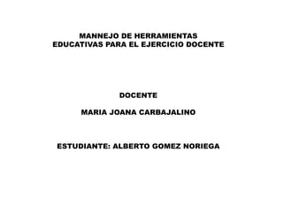 MANNEJO DE HERRAMIENTAS
EDUCATIVAS PARA EL EJERCICIO DOCENTE
DOCENTE
MARIA JOANA CARBAJALINO
ESTUDIANTE: ALBERTO GOMEZ NORIEGA
 