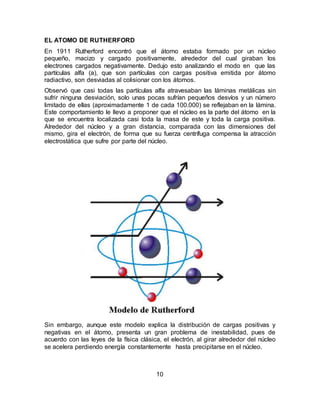 10
EL ATOMO DE RUTHERFORD
En 1911 Rutherford encontró que el átomo estaba formado por un núcleo
pequeño, macizo y cargado positivamente, alrededor del cual giraban los
electrones cargados negativamente. Dedujo esto analizando el modo en que las
partículas alfa (a), que son partículas con cargas positiva emitida por átomo
radiactivo, son desviadas al colisionar con los átomos.
Observó que casi todas las partículas alfa atravesaban las láminas metálicas sin
sufrir ninguna desviación, solo unas pocas sufrían pequeños desvíos y un número
limitado de ellas (aproximadamente 1 de cada 100.000) se reflejaban en la lámina.
Este comportamiento le llevo a proponer que el núcleo es la parte del átomo en la
que se encuentra localizada casi toda la masa de este y toda la carga positiva.
Alrededor del núcleo y a gran distancia, comparada con las dimensiones del
mismo, gira el electrón, de forma que su fuerza centrífuga compensa la atracción
electrostática que sufre por parte del núcleo.
Sin embargo, aunque este modelo explica la distribución de cargas positivas y
negativas en el átomo, presenta un gran problema de inestabilidad, pues de
acuerdo con las leyes de la física clásica, el electrón, al girar alrededor del núcleo
se acelera perdiendo energía constantemente hasta precipitarse en el núcleo.
 