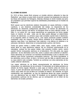 11
EL ATOMO DE BOHR
En 1913 el físico danés Bohr propuso un modelo atómico utilizando la idea de
Rutherford que obtuvo un gran éxito al permitir predecir las longitudes de onda de
las líneas del espectro de hidrogeno. Además introdujo en dicho modelo una serie
de postulados que permitían superar las debilidades presentadas por el modelo de
Rutherford.
Bohr supuso que los electrones estaban dispuestos en capas definidas o niveles
cuánticos, a una distancia considerable del núcleo. La disposición de los
electrones se denomina configuración electrónica. El número de electrones es
igual al número atómico del átomo: el hidrogeno tiene un único electrón orbital, el
helio 2 y el uranio 92. Las capas electrónicas se superponen de forma regular
hasta un máximo de siete cada una de ellas puede albergar un determinado
número de electrones. La primera capa está completa cuando tiene 2 electrones,
en la segunda caben un máximo de 8, y las capas sucesivas pueden contener
cantidades cada vez mayores. Ningún átomo existente en la naturaleza tiene la
séptima capa llena. Los electrones más externos o los últimos en añadirse a la
estructura del átomo, determinan el comportamiento químico del mismo.
Todos los gases inertes o nobles (helio, neón, argón, criptón, xenón, y radón)
tienen llena su capa electrónica externa. No se combinan químicamente en la
naturaleza, aunque los tres gases nobles más pesados (criptón, xenón, radón)
pueden formar compuestos químicos en el laboratorio. Por otra parte, las capas
exteriores de los elementos como litio, sodio o potasio solo contienen un electrón.
Estos elementos se combinan con facilidad (transfiriéndoles a otro su electrón mas
externo) para formar numerosos compuestos químicos. De forma equivalente, a
los elementos como el flúor, el cloro o el bromo solo les falta un electrón para que
su capa exterior este completa. También se combinan con otros elementos de los
cuales obtienen electrones.
Las capas atómicas no se llenan necesariamente de electrones de forma
consecutiva. Los electrones de los primeros 18 elementos de la tabla periódica se
añaden de forma regular, llenando a cada capa al máximo antes de iniciar una
nueva. A partir del elemento decimonoveno, el electrón más externo comienza una
nueva capa antes de que se llene por completo la anterior. No obstante, se sigue
manteniendo una regularidad, ya que los electrones llenan las capas sucesivas
con una alternancia que se repite. El resultado es la repetición regular de las
propiedades químicas de los átomos, que se corresponde con el orden de los
elementos de la tabla periódica.
 
