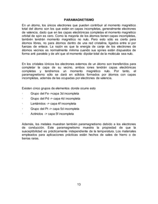 13
PARAMAGNETISMO
En un átomo, los únicos electrones que pueden contribuir al momento magnético
total del átomo son los que están en capas incompletas, generalmente electrones
de valencia, dado que en las capas electrónicas completas el momento magnético
orbital de spin es cero. Como la mayoría de los átomos tienen capas incompletas,
también tendrán momento magnético no nulo. Pero esto sólo es cierto para
átomos libres, no para átomos dentro de una red cristalina, ligados entre sí por
fuerzas de enlace. La razón es que la energía de canje de los electrones de
átomos vecinos es normalmente mínima cuando sus spines están dispuestos de
forma anti paralela y de ahí que el momento dipolar total de la molécula sea nulo.
En los cristales iónicos los electrones externos de un átomo son transferidos para
completar la capa de su vecino, ambos iones tendrán capas electrónicas
completas y tendremos un momento magnético nulo. Por tanto, el
paramagnetismo sólo se dará en sólidos formados por átomos con capas
incompletas, además de las ocupadas por electrones de valencia.
Existen cinco grupos de elementos donde ocurre esto
· Grupo del Fe ->capa 3d incompleta
· Grupo del Pd -> capa 4d incompleta
· Lantánidos -> capa 4f incompleta
· Grupo del Pt -> capa 5d incompleta
· Actínidos -> capa 5f incompleta
Además, los metales muestran también paramagnetismo debido a los electrones
de conducción. Este paramagnetismo muestra la propiedad de que la
susceptibilidad es prácticamente independiente de la temperatura. Los materiales
empleados para aplicaciones prácticas están hechos de sales de hierro o de
tierras raras.
 