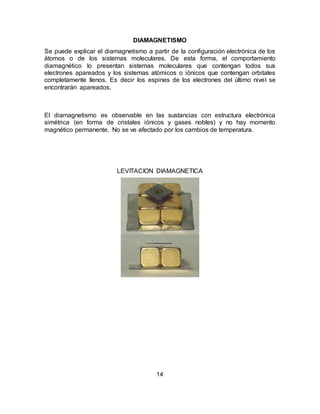 14
DIAMAGNETISMO
Se puede explicar el diamagnetismo a partir de la configuración electrónica de los
átomos o de los sistemas moleculares. De esta forma, el comportamiento
diamagnético lo presentan sistemas moleculares que contengan todos sus
electrones apareados y los sistemas atómicos o iónicos que contengan orbitales
completamente llenos. Es decir los espines de los electrones del último nivel se
encontrarán apareados.
El diamagnetismo es observable en las sustancias con estructura electrónica
simétrica (en forma de cristales iónicos y gases nobles) y no hay momento
magnético permanente. No se ve afectado por los cambios de temperatura.
LEVITACION DIAMAGNETICA
 