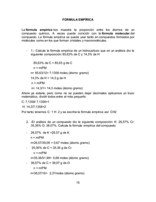 15
FORMULA EMPÍRICA
La fórmula empírica nos muestra la proporción entre los átomos de un
compuesto químico. A veces puede coincidir con la fórmula molecular del
compuesto. La fórmula empírica se puede usar tanto en compuestos formados por
moléculas como en los que forman cristales y macromoléculas.
- 1.- Calcula la fórmula empírica de un hidrocarburo que en un análisis dio la
siguiente composición: 85,63% de C y 14,3% de H
85,63% de C = 85,63 g de C
n = m/PM
n= 85,63/12= 7,1358 moles (átomo gramo)
14,3% de H = 14,3 g de H
n = m/PM
n= 14,3/1= 14,3 moles (átomo gramo)
Ahora ya estaría, pero como no se pueden dejar decimales aplicamos un truco
matemático, dividir todos entre el más pequeño
C: 7,1358/ 7,1358=1
H: 14,3/7,1358=2
Por tanto tenemos C: 1 H: 2 y se escribe la fórmula empírica así: CH2
2. -El análisis de un compuesto dio la siguiente composición: K: 26,57% Cr:
35,36% O: 38,07%. Calcula la fórmula empírica del compuesto
- 26,57% de K =26.57 g de K
n = m/PM
n=26,57/39,09 = 0,67 moles (átomo gramo)
- 35,36% de C = 35,36 g de Cr
n = m/PM
n=35.36/51.99= 0,68 moles (átomo gramo)
- 38,07% de C = 38,07 g de O
n = m/PM
n=38,07/16= 2,37moles (átomo gramo)
 